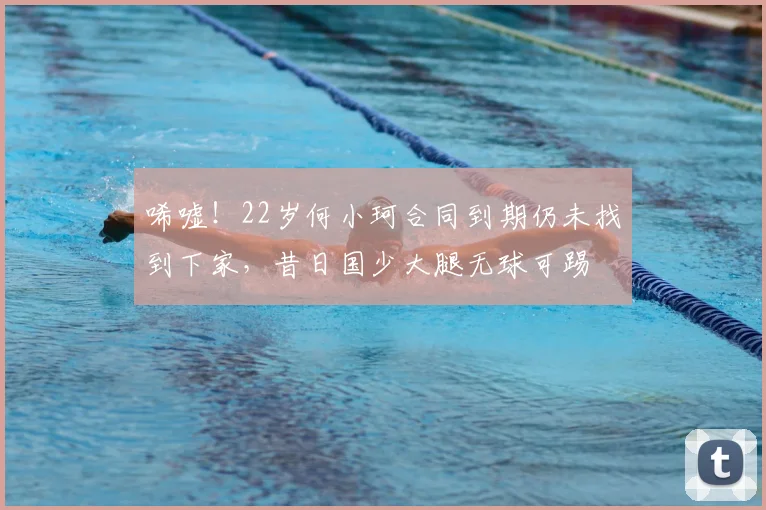唏嘘！22岁何小珂合同到期仍未找到下家，昔日国少大腿无球可踢