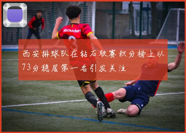 西安排球队在钻石联赛积分榜上以73分稳居第一名引发关注