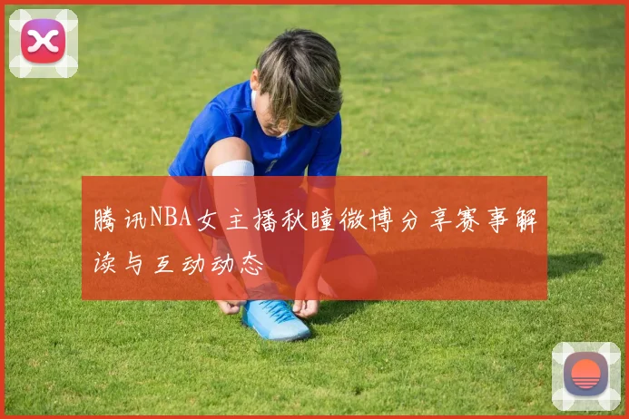 腾讯NBA女主播秋瞳微博分享赛事解读与互动动态