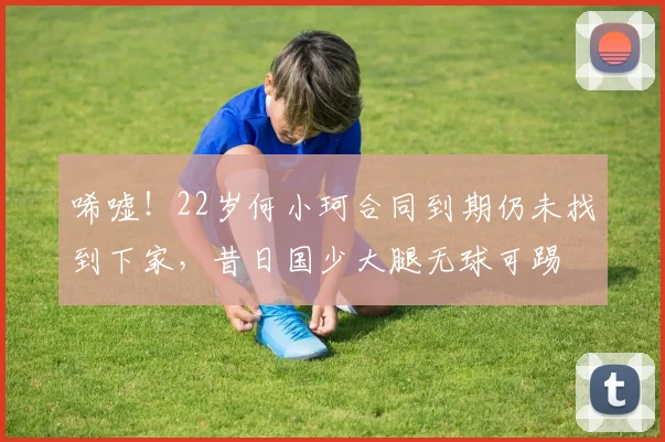 唏嘘！22岁何小珂合同到期仍未找到下家，昔日国少大腿无球可踢