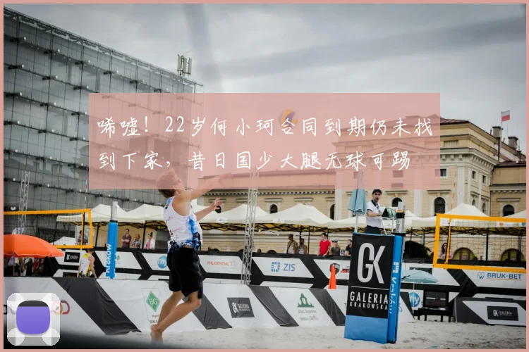 唏嘘！22岁何小珂合同到期仍未找到下家，昔日国少大腿无球可踢