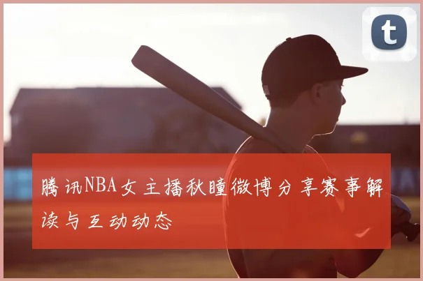 腾讯NBA女主播秋瞳微博分享赛事解读与互动动态