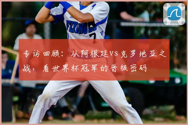 专访回顾：从阿根廷vs克罗地亚之战，看世界杯冠军的晋级密码