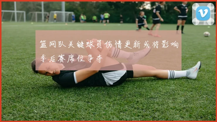 篮网队关键球员伤情更新或将影响季后赛席位争夺