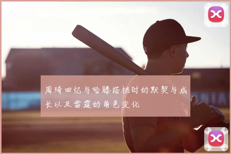 周琦回忆与哈滕搭档时的默契与成长以及雷霆的角色变化