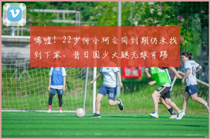 唏嘘！22岁何小珂合同到期仍未找到下家，昔日国少大腿无球可踢