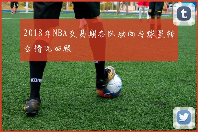 2018年NBA交易期各队动向与球星转会情况回顾