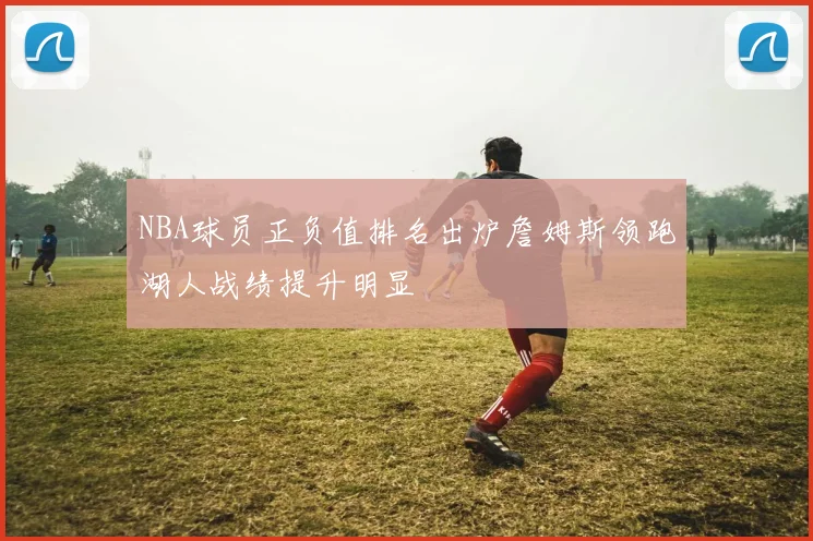 NBA球员正负值排名出炉詹姆斯领跑湖人战绩提升明显
