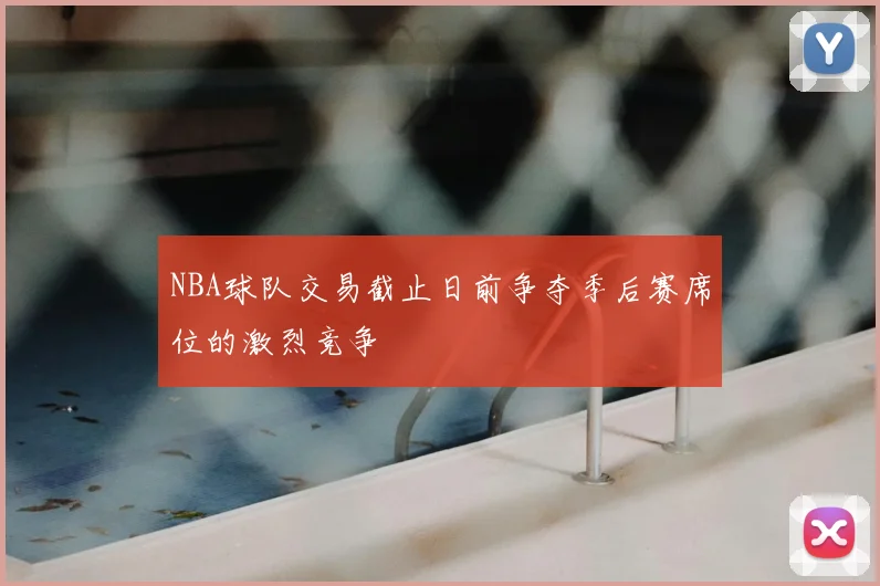 NBA球队交易截止日前争夺季后赛席位的激烈竞争