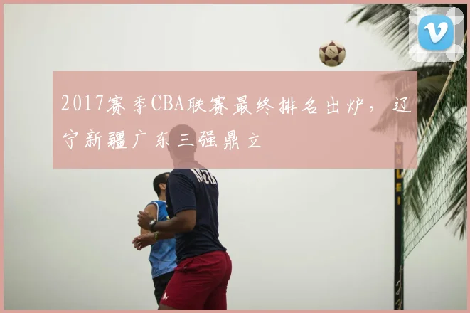 2017赛季CBA联赛最终排名出炉，辽宁新疆广东三强鼎立