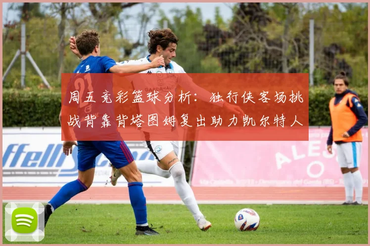周五竞彩篮球分析：独行侠客场挑战背靠背塔图姆复出助力凯尔特人