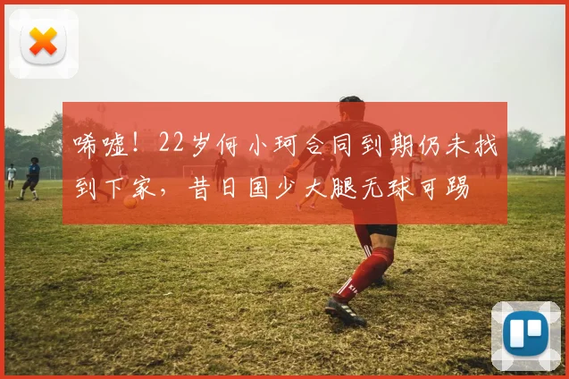 唏嘘!22岁何小珂合同到期仍未找到下家,昔日国少大腿无球可踢