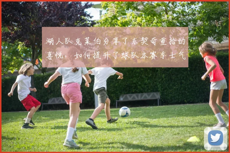 湖人队克莱伯分享了东契奇重拾的喜悦，如何提升了球队本赛季士气