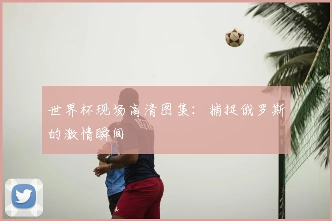世界杯现场高清图集：捕捉俄罗斯的激情瞬间