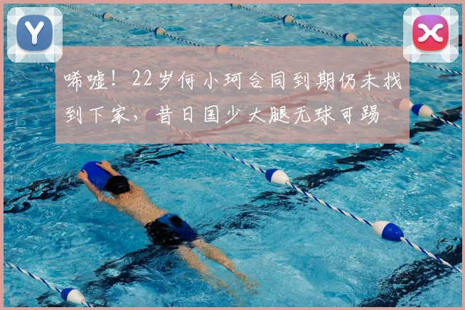 唏嘘！22岁何小珂合同到期仍未找到下家，昔日国少大腿无球可踢