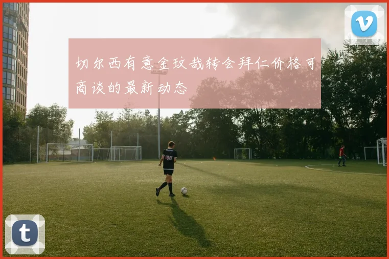 切尔西有意金玟哉转会拜仁价格可商谈的最新动态