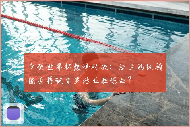 今夜世界杯巅峰对决：法兰西铁骑能否再破克罗地亚狂想曲？