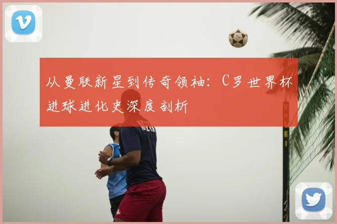 从曼联新星到传奇领袖：C罗世界杯进球进化史深度剖析