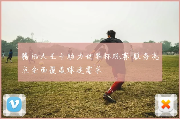 腾讯大王卡助力世界杯观赛 服务亮点全面覆盖球迷需求
