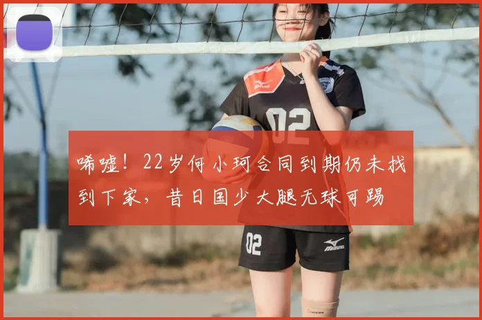 唏嘘！22岁何小珂合同到期仍未找到下家，昔日国少大腿无球可踢