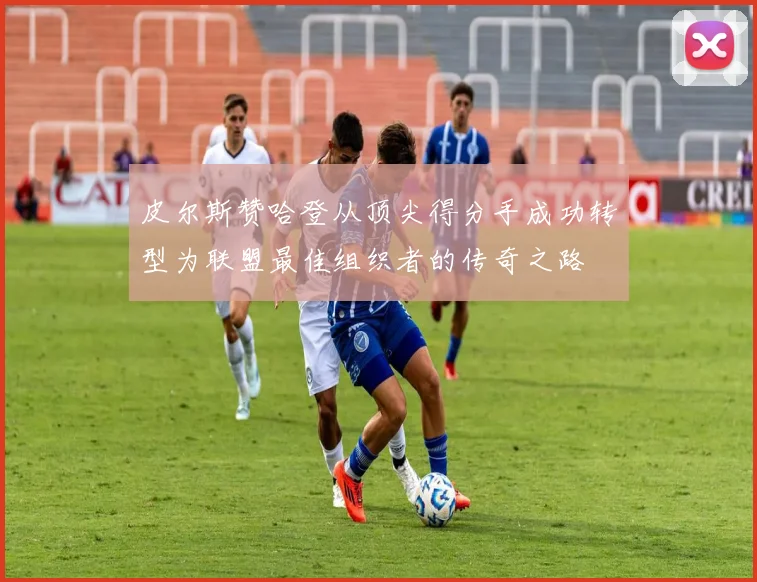 皮尔斯赞哈登从顶尖得分手成功转型为联盟最佳组织者的传奇之路