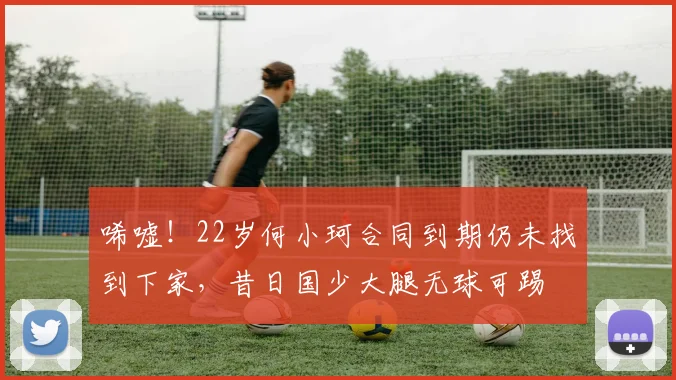 唏嘘！22岁何小珂合同到期仍未找到下家，昔日国少大腿无球可踢