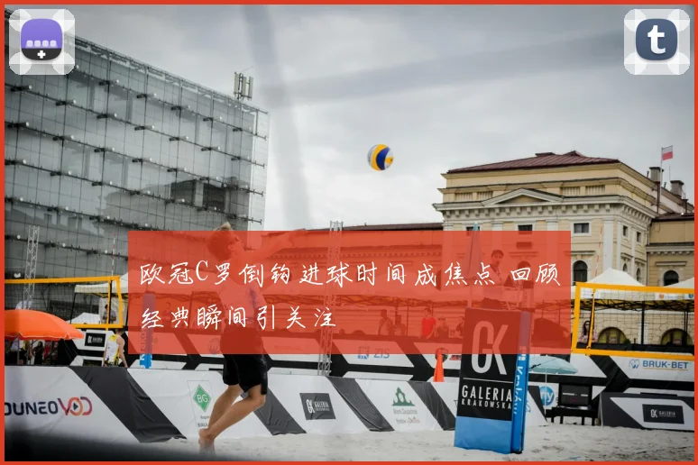 欧冠C罗倒钩进球时间成焦点 回顾经典瞬间引关注