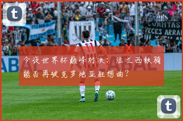 今夜世界杯巅峰对决：法兰西铁骑能否再破克罗地亚狂想曲？