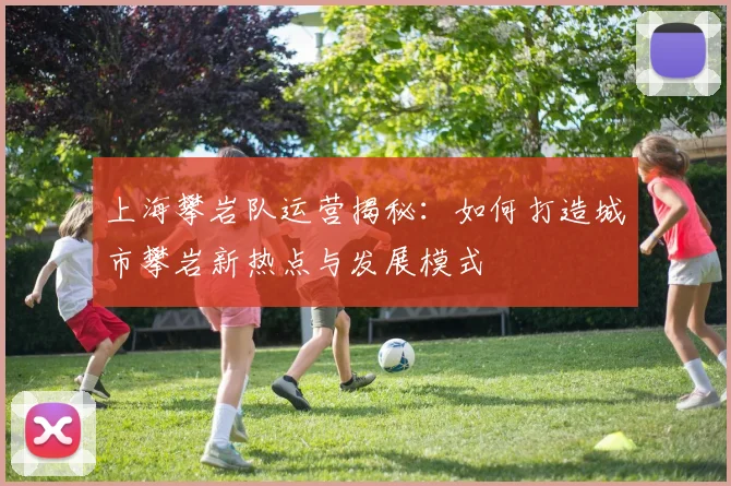 上海攀岩队运营揭秘：如何打造城市攀岩新热点与发展模式