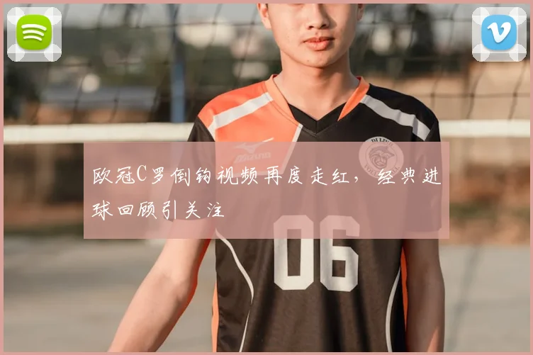 欧冠C罗倒钩视频再度走红，经典进球回顾引关注