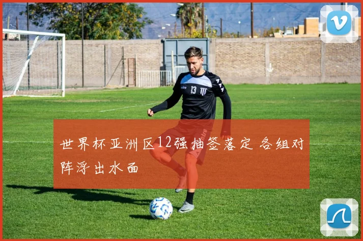 世界杯亚洲区12强抽签落定 各组对阵浮出水面