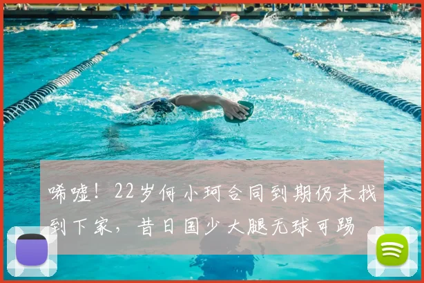 唏嘘！22岁何小珂合同到期仍未找到下家，昔日国少大腿无球可踢