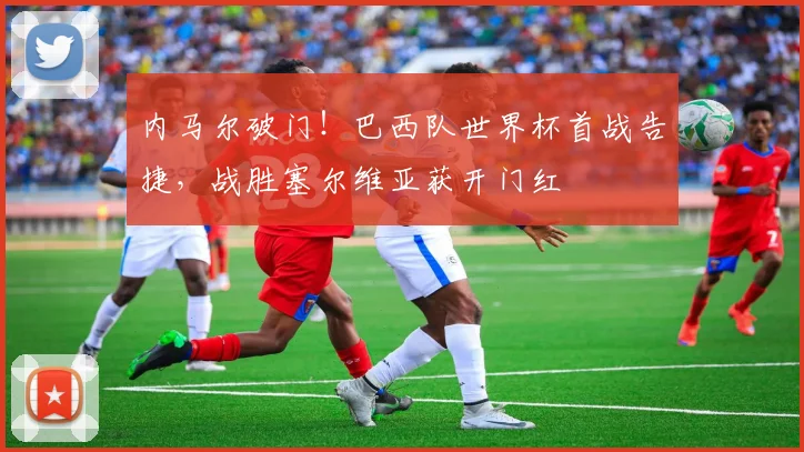 内马尔破门！巴西队世界杯首战告捷，战胜塞尔维亚获开门红