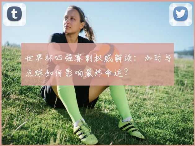 世界杯四强赛制权威解读：加时与点球如何影响最终命运？
