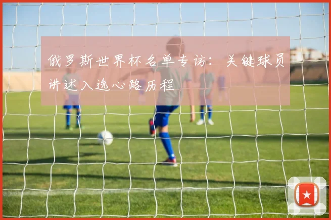 俄罗斯世界杯名单专访：关键球员讲述入选心路历程