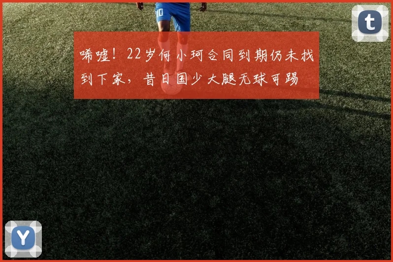 唏嘘！22岁何小珂合同到期仍未找到下家，昔日国少大腿无球可踢