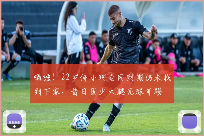 唏嘘！22岁何小珂合同到期仍未找到下家，昔日国少大腿无球可踢