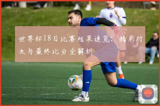 世界杯18日比赛结果速览：精彩对决与最终比分全解析