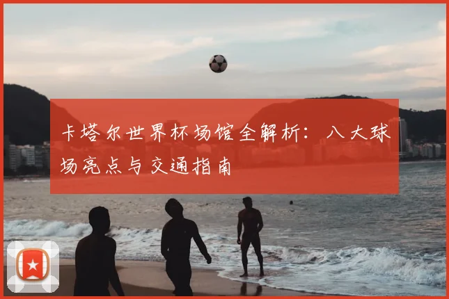 卡塔尔世界杯场馆全解析：八大球场亮点与交通指南