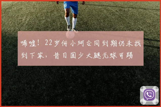 唏嘘！22岁何小珂合同到期仍未找到下家，昔日国少大腿无球可踢
