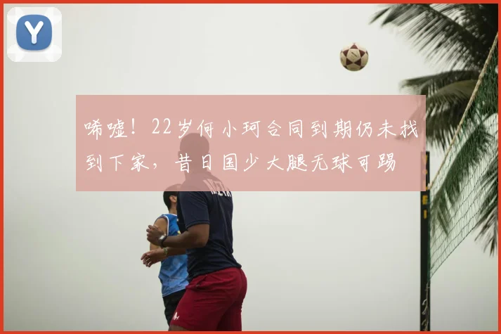 唏嘘!22岁何小珂合同到期仍未找到下家,昔日国少大腿无球可踢