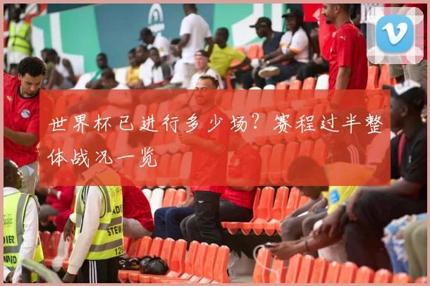 世界杯已进行多少场？赛程过半整体战况一览