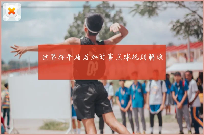 世界杯平局后加时赛点球规则解读
