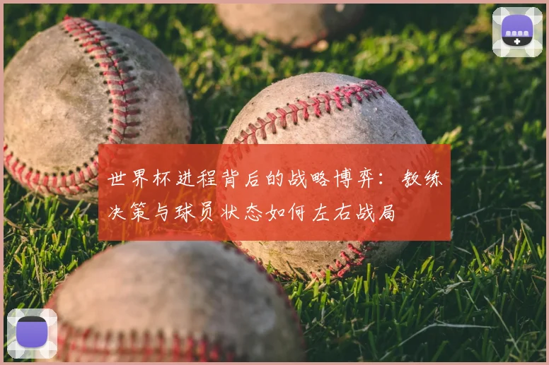 世界杯进程背后的战略博弈：教练决策与球员状态如何左右战局
