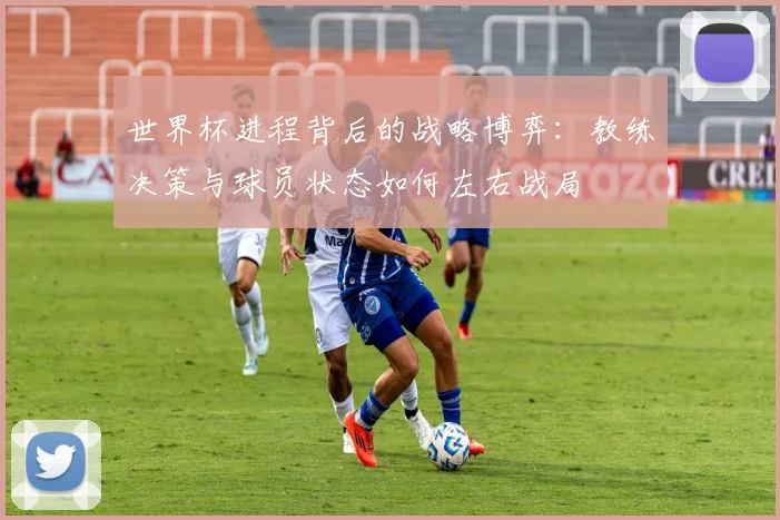 世界杯进程背后的战略博弈：教练决策与球员状态如何左右战局
