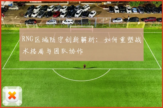 RNG区域防守创新解析：如何重塑战术格局与团队协作
