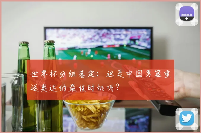 世界杯分组落定：这是中国男篮重返奥运的最佳时机吗？