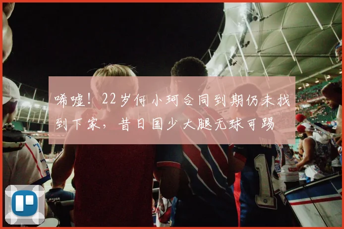 唏嘘！22岁何小珂合同到期仍未找到下家，昔日国少大腿无球可踢