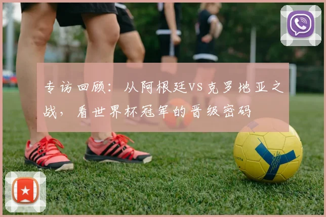 专访回顾：从阿根廷vs克罗地亚之战，看世界杯冠军的晋级密码