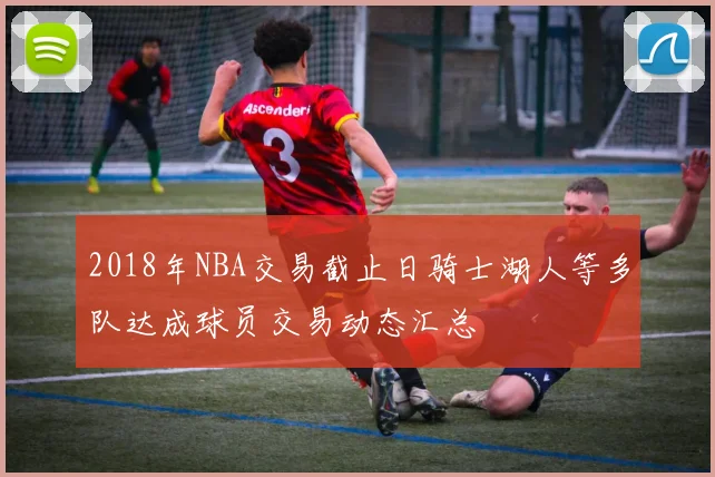 2018年NBA交易截止日骑士湖人等多队达成球员交易动态汇总